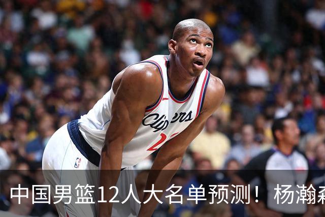 中国男篮12人大名单预测！杨瀚森领衔，王俊杰压阵，曾凡博恐遭淘汰，庞老六奇兵！